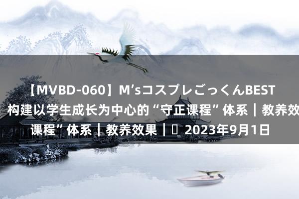 【MVBD-060】M’sコスプレごっくんBEST 省级非凡奖效果共享：构建以学生成长为中心的“守正课程”体系┃教养效果┃​2023年9月1日