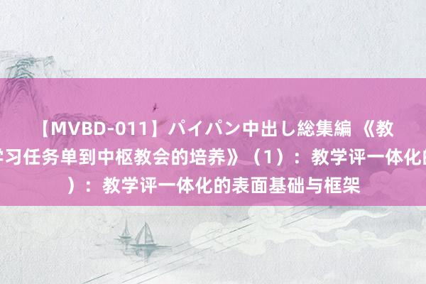 【MVBD-011】パイパン中出し総集編 《教学评一体化：从学习任务单到中枢教会的培养》（1）：教学评一体化的表面基础与框架