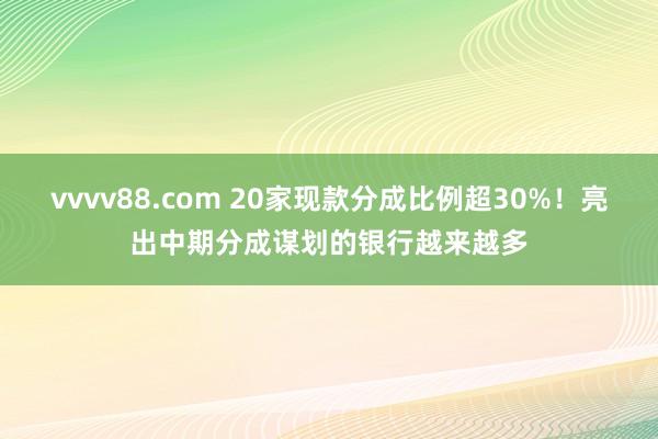 vvvv88.com 20家现款分成比例超30%！亮出中期分成谋划的银行越来越多