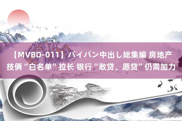 【MVBD-011】パイパン中出し総集編 房地产技俩“白名单”拉长 银行“敢贷、愿贷”仍需加力