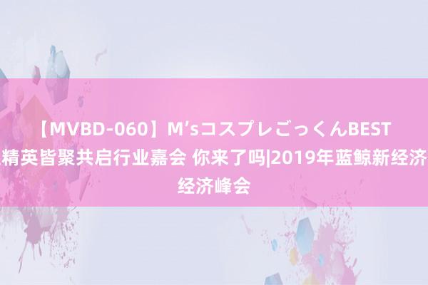 【MVBD-060】M’sコスプレごっくんBEST 百位精英皆聚共启行业嘉会 你来了吗|2019年蓝鲸新经济峰会