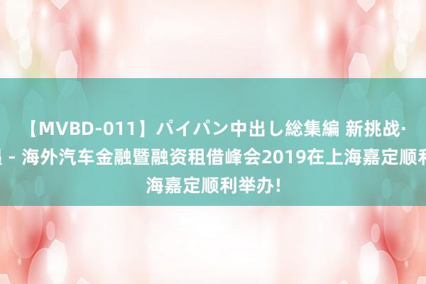 【MVBD-011】パイパン中出し総集編 新挑战·新机遇 - 海外汽车金融暨融资租借峰会2019在上海嘉定顺利举办!