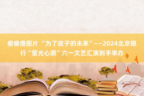 偷偷撸图片 “为了孩子的未来”——2024北京银行“萤光心愿”六一文艺汇演到手举办