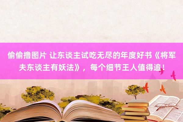 偷偷撸图片 让东谈主试吃无尽的年度好书《将军夫东谈主有妖法》，每个细节王人值得追！