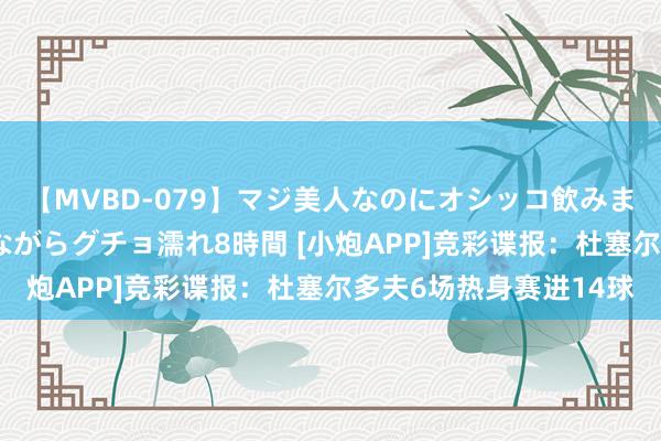 【MVBD-079】マジ美人なのにオシッコ飲みまくり！マゾ飲尿 飲みながらグチョ濡れ8時間 [小炮APP]竞彩谍报：杜塞尔多夫6场热身赛进14球