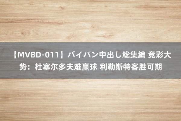 【MVBD-011】パイパン中出し総集編 竞彩大势：杜塞尔多夫难赢球 利勒斯特客胜可期