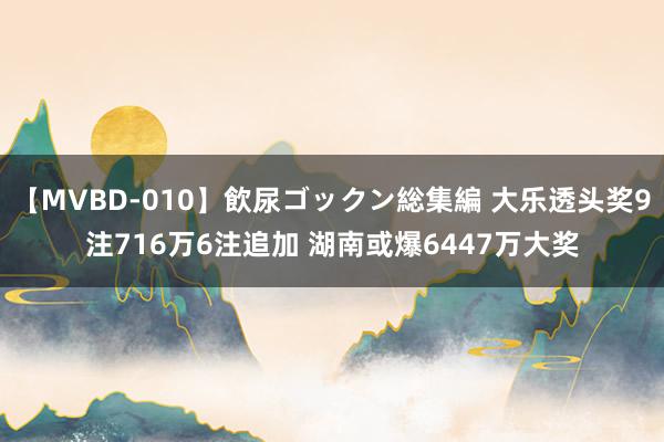 【MVBD-010】飲尿ゴックン総集編 大乐透头奖9注716万6注追加 湖南或爆6447万大奖