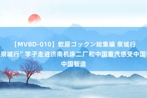 【MVBD-010】飲尿ゴックン総集編 泉城行｜“泉城行”学子走进济南机床二厂和中国重汽感受中国智造