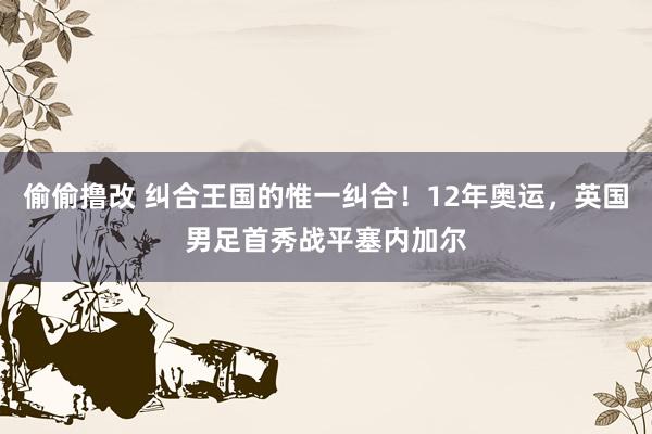 偷偷撸改 纠合王国的惟一纠合！12年奥运，英国男足首秀战平塞内加尔