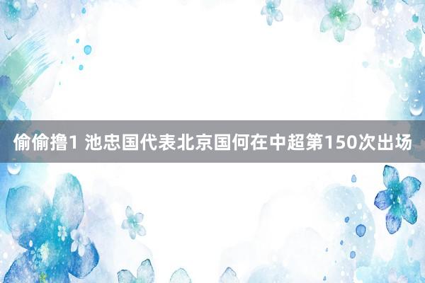 偷偷撸1 池忠国代表北京国何在中超第150次出场