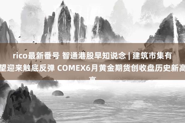 rico最新番号 智通港股早知说念 | 建筑市集有望迎来触底反弹 COMEX6月黄金期货创收盘历史新高