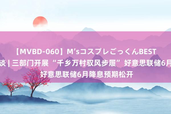 【MVBD-060】M’sコスプレごっくんBEST 智通港股早知谈 | 三部门开展 “千乡万村驭风步履” 好意思联储6月降息预期松开