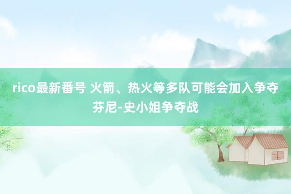 rico最新番号 火箭、热火等多队可能会加入争夺芬尼-史小姐争夺战