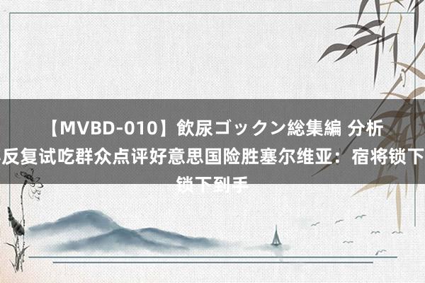 【MVBD-010】飲尿ゴックン総集編 分析 值得反复试吃群众点评好意思国险胜塞尔维亚：宿将锁下到手