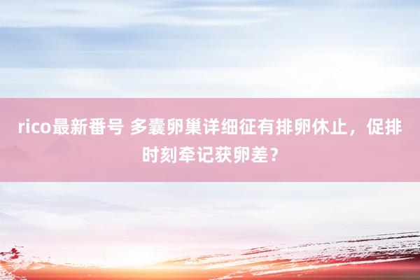 rico最新番号 多囊卵巢详细征有排卵休止，促排时刻牵记获卵差？