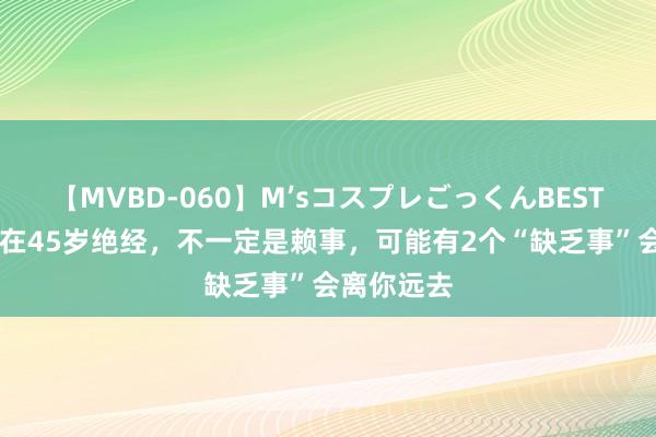 【MVBD-060】M’sコスプレごっくんBEST 女东谈主在45岁绝经，不一定是赖事，可能有2个“缺乏事”会离你远去