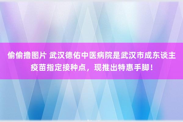 偷偷撸图片 武汉德佑中医病院是武汉市成东谈主疫苗指定接种点，现推出特惠手脚！