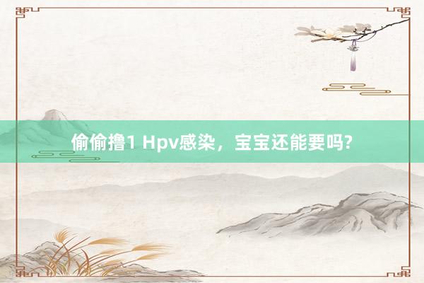 偷偷撸1 Hpv感染，宝宝还能要吗?