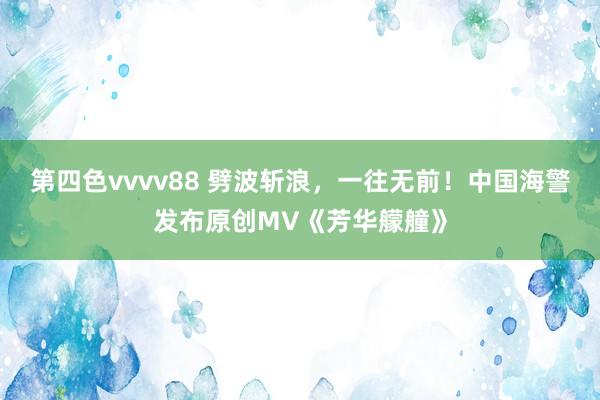 第四色vvvv88 劈波斩浪，一往无前！中国海警发布原创MV《芳华艨艟》