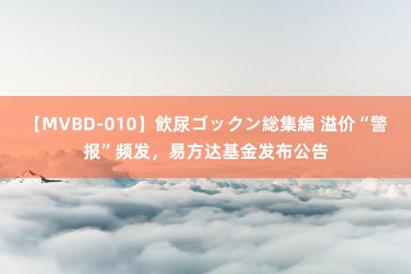 【MVBD-010】飲尿ゴックン総集編 溢价“警报”频发，易方达基金发布公告