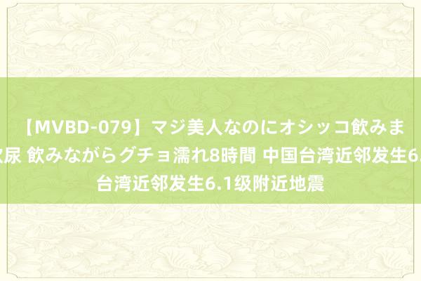 【MVBD-079】マジ美人なのにオシッコ飲みまくり！マゾ飲尿 飲みながらグチョ濡れ8時間 中国台湾近邻发生6.1级附近地震