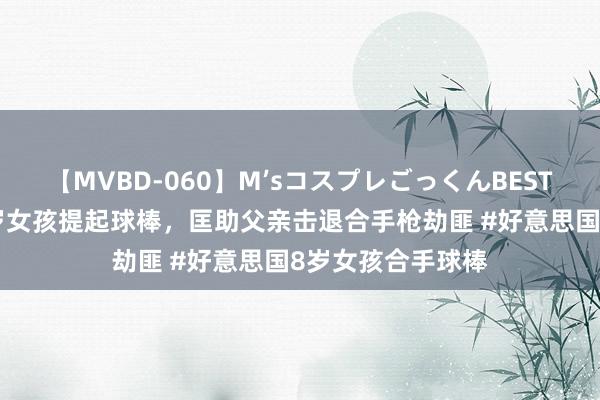 【MVBD-060】M’sコスプレごっくんBEST 好意思国别称8岁女孩提起球棒，匡助父亲击退合手枪劫匪 #好意思国8岁女孩合手球棒