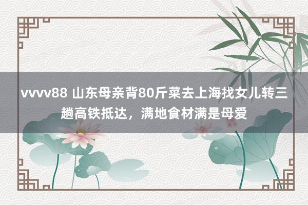 vvvv88 山东母亲背80斤菜去上海找女儿转三趟高铁抵达，满地食材满是母爱