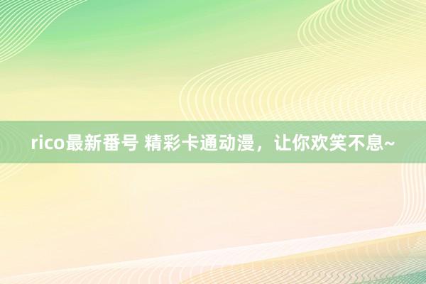 rico最新番号 精彩卡通动漫，让你欢笑不息~