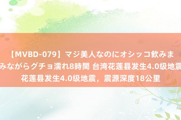 【MVBD-079】マジ美人なのにオシッコ飲みまくり！マゾ飲尿 飲みながらグチョ濡れ8時間 台湾花莲县发生4.0级地震，震源深度18公里