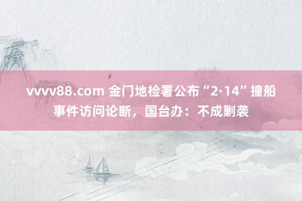 vvvv88.com 金门地检署公布“2·14”撞船事件访问论断，国台办：不成剿袭