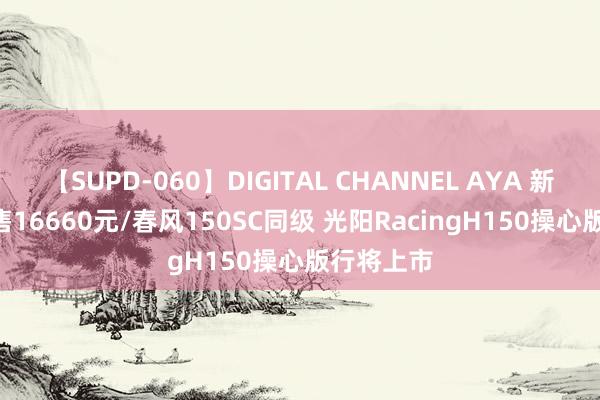 【SUPD-060】DIGITAL CHANNEL AYA 新车 | 现金售16660元/春风150SC同级 光阳RacingH150操心版行将上市