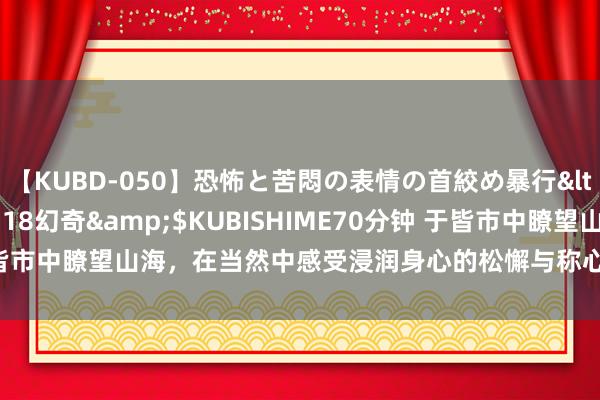 【KUBD-050】恐怖と苦悶の表情の首絞め暴行</a>2013-03-18幻奇&$KUBISHIME70分钟 于皆市中瞭望山海，在当然中感受浸润身心的松懈与称心。让你的每一次起程