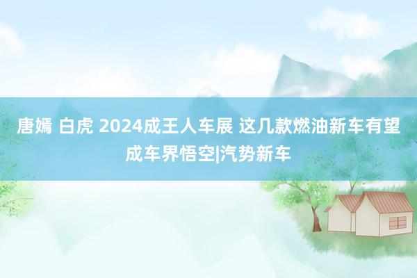 唐嫣 白虎 2024成王人车展 这几款燃油新车有望成车界悟空|汽势新车