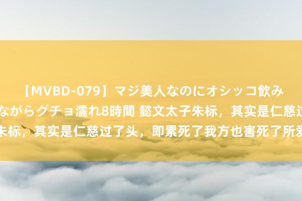 【MVBD-079】マジ美人なのにオシッコ飲みまくり！マゾ飲尿 飲みながらグチョ濡れ8時間 懿文太子朱标，其实是仁慈过了头，即累死了我方也害死了所爱之东谈主