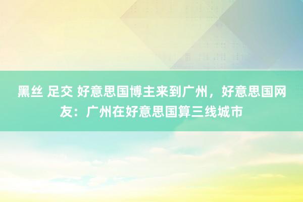 黑丝 足交 好意思国博主来到广州，好意思国网友：广州在好意思国算三线城市