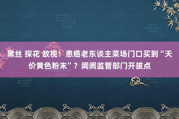 黑丝 探花 敌视！患癌老东谈主菜场门口买到“天价黄色粉末”？阛阓监管部门开拔点