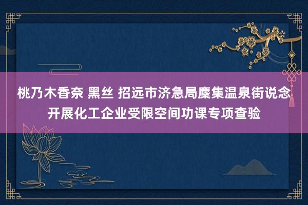 桃乃木香奈 黑丝 招远市济急局麇集温泉街说念开展化工企业受限空间功课专项查验