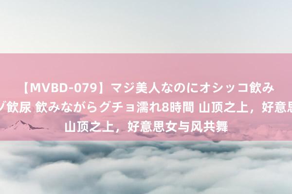 【MVBD-079】マジ美人なのにオシッコ飲みまくり！マゾ飲尿 飲みながらグチョ濡れ8時間 山顶之上，好意思女与风共舞