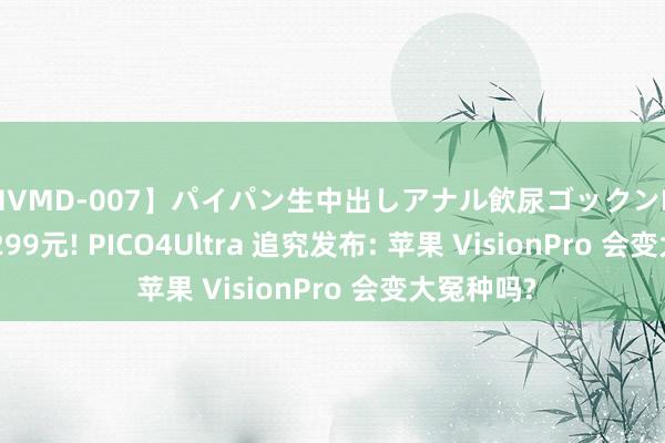 【MVMD-007】パイパン生中出しアナル飲尿ゴックンFUCK rico 4299元! PICO4Ultra 追究发布: 苹果 VisionPro 会变大冤种吗?