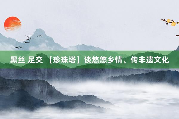 黑丝 足交 【珍珠塔】谈悠悠乡情、传非遗文化