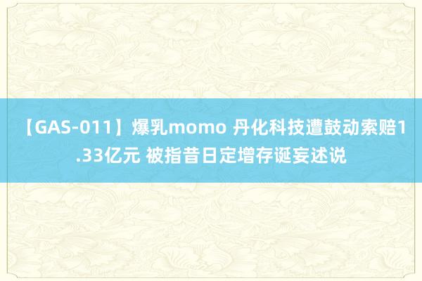 【GAS-011】爆乳momo 丹化科技遭鼓动索赔1.33亿元 被指昔日定增存诞妄述说