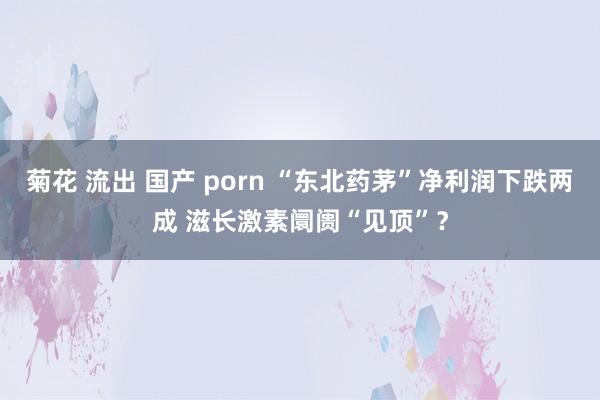 菊花 流出 国产 porn “东北药茅”净利润下跌两成 滋长激素阛阓“见顶”？