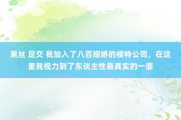 黑丝 足交 我加入了八百姻娇的模特公司，在这里我视力到了东谈主性最真实的一面