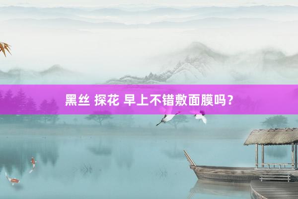 黑丝 探花 早上不错敷面膜吗？