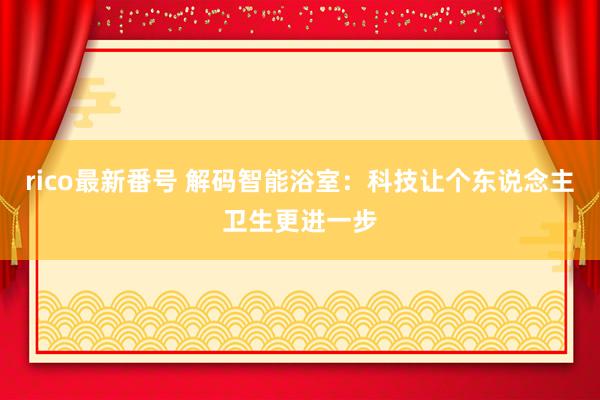 rico最新番号 解码智能浴室：科技让个东说念主卫生更进一步