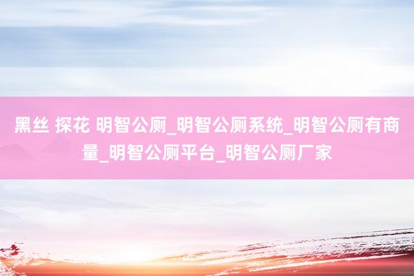 黑丝 探花 明智公厕_明智公厕系统_明智公厕有商量_明智公厕平台_明智公厕厂家