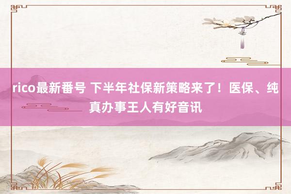 rico最新番号 下半年社保新策略来了！医保、纯真办事王人有好音讯