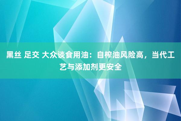 黑丝 足交 大众谈食用油：自榨油风险高，当代工艺与添加剂更安全