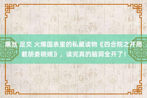 黑丝 足交 火爆国表里的私藏读物《四合院之开局截胡娄晓娥》，读完真的脑洞全开了！