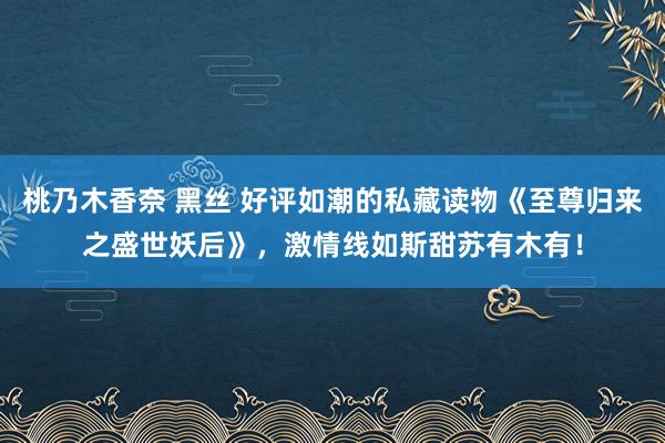 桃乃木香奈 黑丝 好评如潮的私藏读物《至尊归来之盛世妖后》，激情线如斯甜苏有木有！